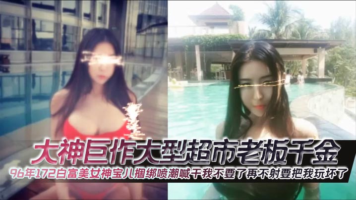 大神巨作大型超市老板千金96年172白富美女神宝儿捆绑喷潮喊干我不要了再不射要把我玩坏了封面图