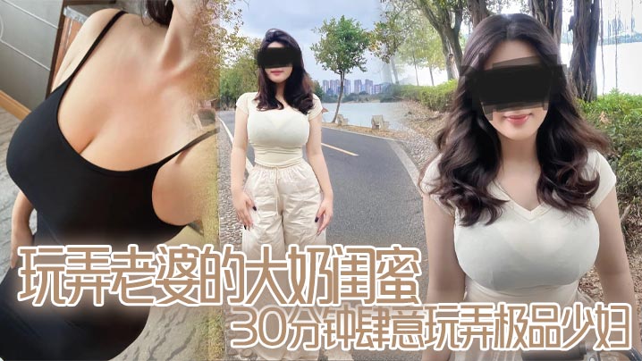 玩弄老婆的大奶闺蜜,30分钟肆意玩弄极品少妇,对白真实,口活顶爆了封面图