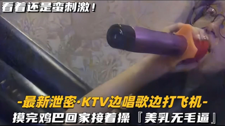 KTV精选乳无毛逼KTV边唱歌便打飞机就地干炮后还不过瘾回家后继续艹逼主打一个尽性封面图