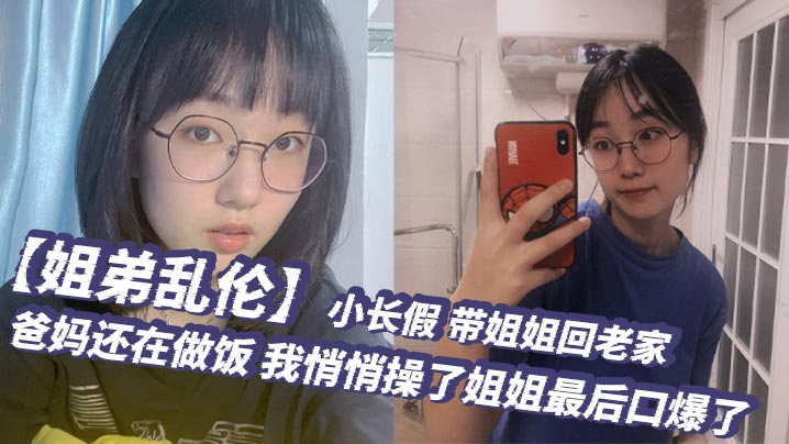姐弟乱伦小长假带姐姐回老家爸妈还在做饭我悄悄操了姐姐最后口爆了封面图