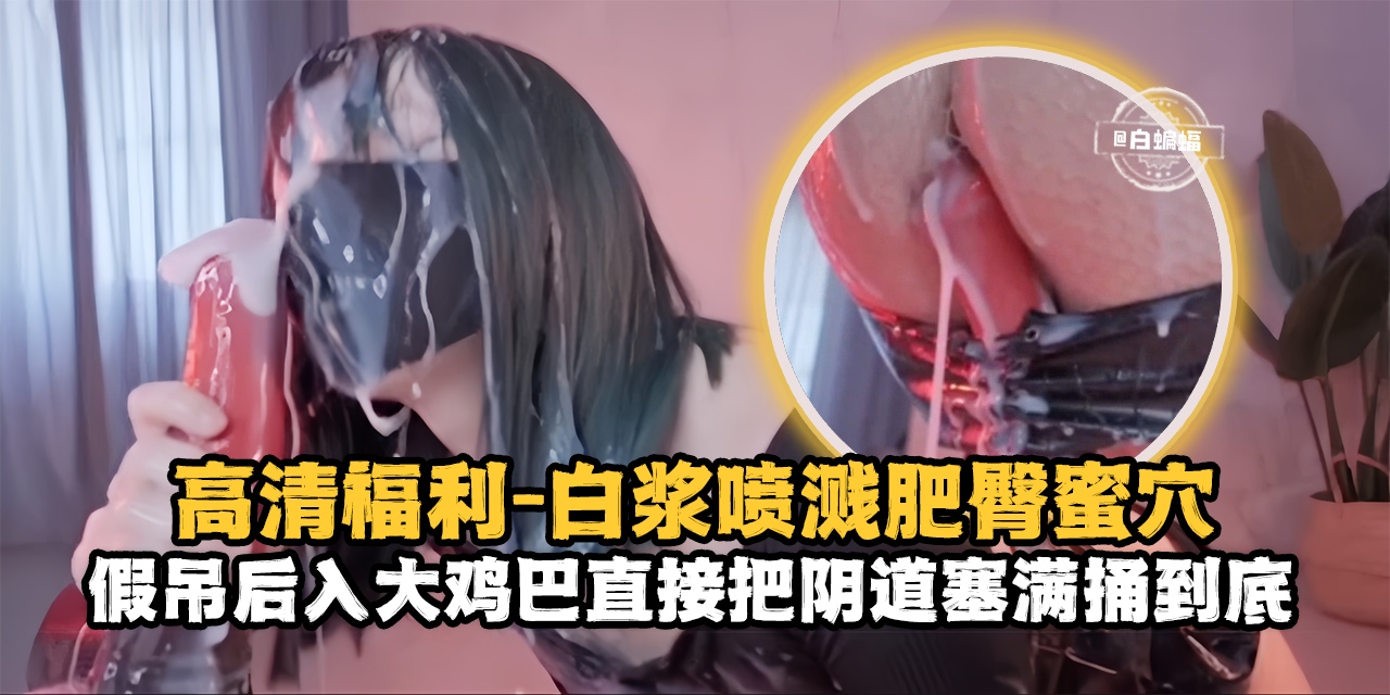 高清福利-白浆喷浆肥臀骚穴，假吊后入大鸡巴直接把阴道塞满捅到底-封面图
