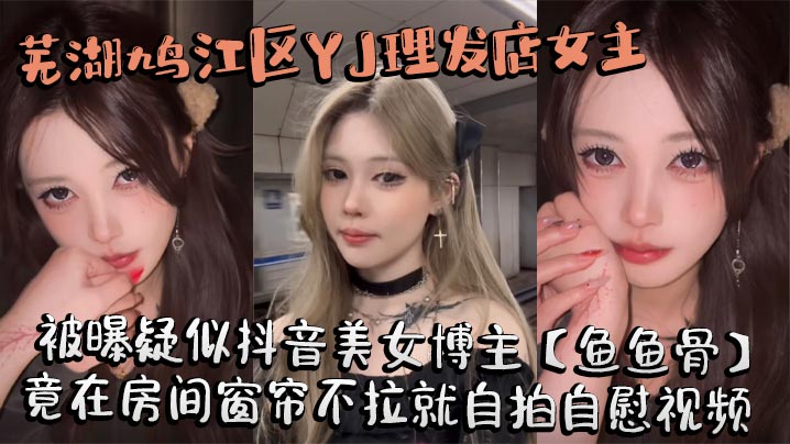 芜湖鸠江区YJ理发店女主被曝疑似抖音美女博主【鱼鱼骨】，小仙女外表下骚劲十足，竟在房间窗帘不拉就自拍自慰视频。这视频也不知道是发给哪个大哥的私藏福利!封面图