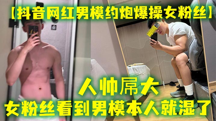 【抖音网红男模约炮爆操女粉丝】人帅屌大，女粉丝看到男模本人就湿了，套也不愿意带，最后被男模帅哥狠狠内射封面图